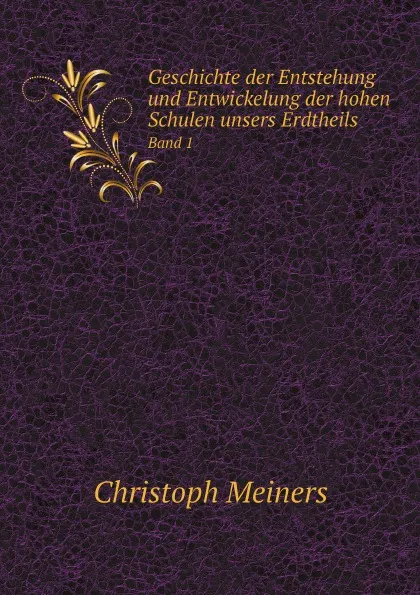 Обложка книги Geschichte der Entstehung und Entwickelung der hohen Schulen unsers Erdtheils. Band 1, Christoph Meiners