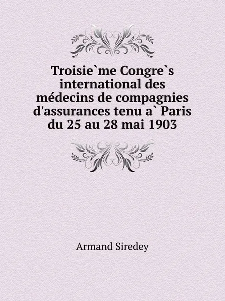 Обложка книги Troisie?me Congre?s international des me?decins de compagnies d'assurances tenu a? Paris du 25 au 28 mai 1903, Armand Siredey