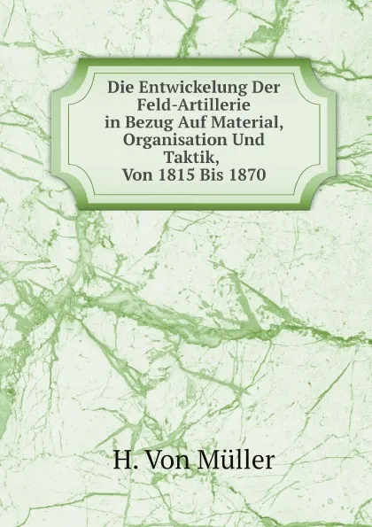 Обложка книги Die Entwickelung Der Feld-Artillerie in Bezug Auf Material, Organisation Und Taktik, Von 1815 Bis 1870, H. Von Müller