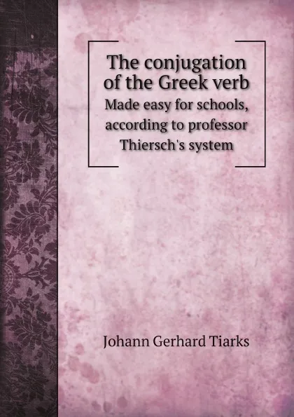 Обложка книги The conjugation of the Greek verb. Made easy for schools, according to professor Thiersch's system, Johann Gerhard Tiarks