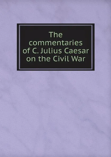 Обложка книги The commentaries of C. Julius Caesar on the Civil War, Caius Julius Caesar