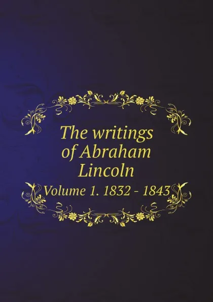 Обложка книги The writings of Abraham Lincoln. Volume 1. 1832 - 1843, Abraham Lincoln
