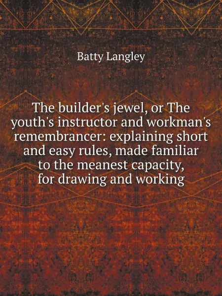 Обложка книги The builder's jewel, or The youth's instructor and workman's remembrancer: explaining short and easy rules, made familiar to the meanest capacity, for drawing and working, Batty Langley