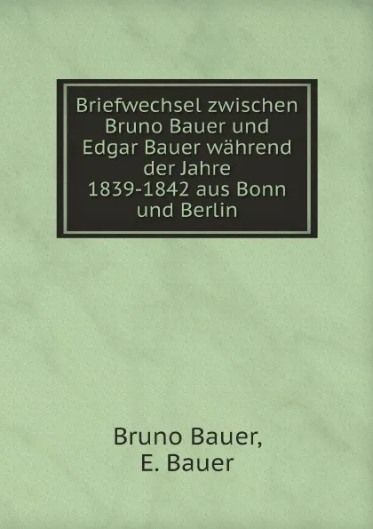 Обложка книги Briefwechsel zwischen Bruno Bauer und Edgar Bauer wahrend der Jahre 1839-1842 aus Bonn und Berlin, Bruno Bauer, E. Bauer