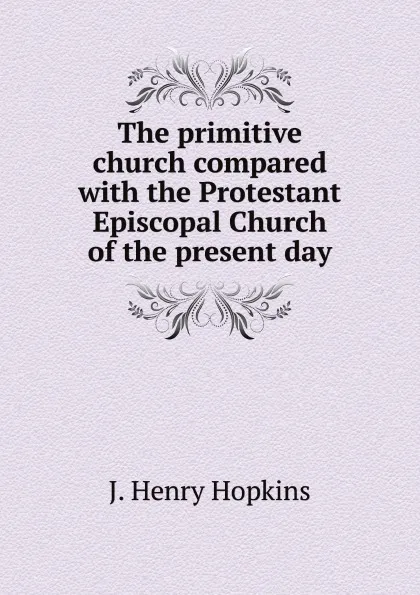 Обложка книги The primitive church compared with the Protestant Episcopal Church of the present day, J. Henry Hopkins