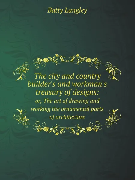 Обложка книги The city and country builder's and workman's treasury of designs:. or, The art of drawing and working the ornamental parts of architecture, Batty Langley