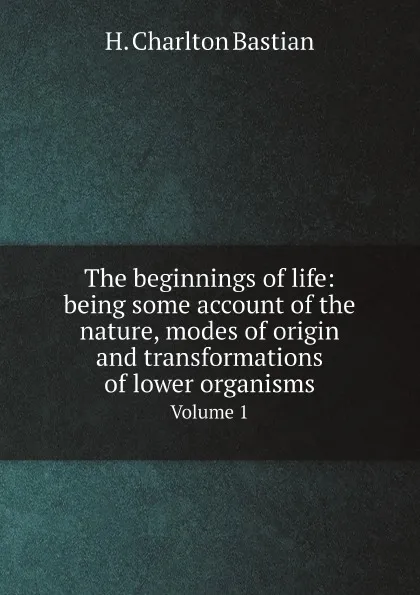 Обложка книги The beginnings of life: being some account of the nature, modes of origin and transformations of lower organisms. Volume 1, H. Charlton Bastian