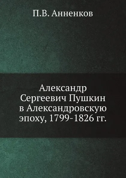 Обложка книги Александр Сергеевич Пушкин в Александровскую эпоху, 1799-1826 гг., П.В. Анненков