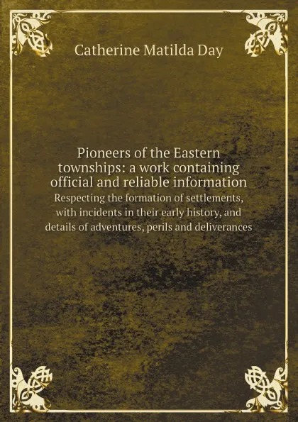 Обложка книги Pioneers of the Eastern townships: a work containing official and reliable information. Respecting the formation of settlements, with incidents in their early history, and details of adventures, perils and deliverances, Catherine Matilda Day