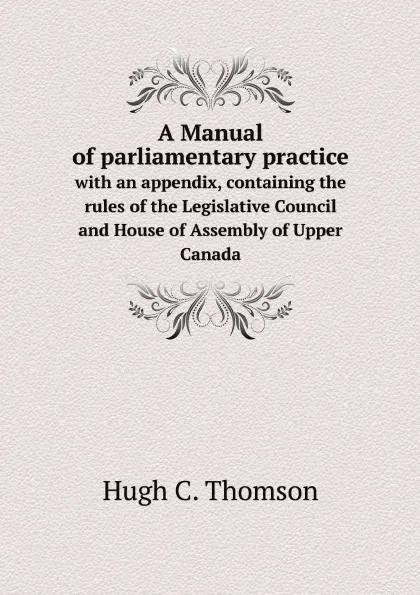 Обложка книги A Manual of parliamentary practice. with an appendix, containing the rules of the Legislative Council and House of Assembly of Upper Canada, Hugh C. Thomson