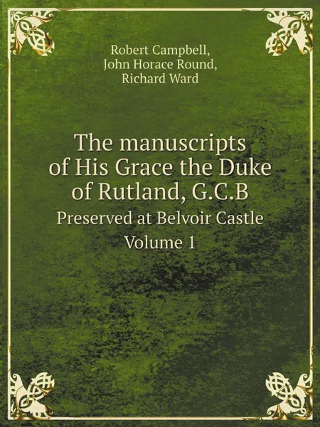 Обложка книги The manuscripts of His Grace the Duke of Rutland, G.C.B. Preserved at Belvoir Castle. Volume 1, Robert Campbell, John Horace Round, Richard Ward
