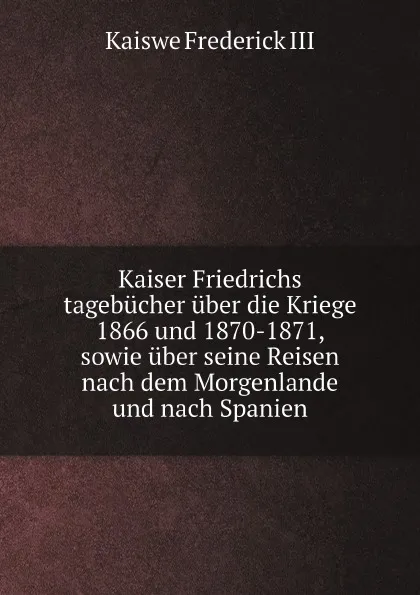 Обложка книги Kaiser Friedrichs tagebucher uber die Kriege 1866 und 1870-1871, sowie uber seine Reisen nach dem Morgenlande und nach Spanien, Kaiswe Frederick III