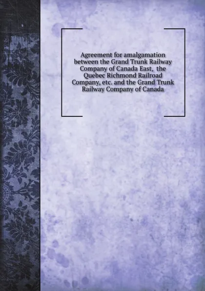 Обложка книги Agreement for amalgamation between the Grand Trunk Railway Company of Canada East, the Quebec Richmond Railroad Company, etc. and the Grand Trunk Railway Company of Canada, 