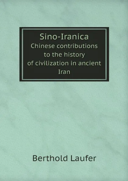 Обложка книги Sino-Iranica. Chinese contributions to the history of civilization in ancient Iran, Berthold Laufer