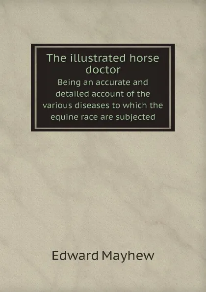 Обложка книги The illustrated horse doctor. Being an accurate and detailed account of the various diseases to which the equine race are subjected, Edward Mayhew