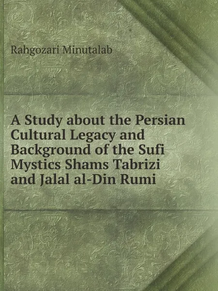 Обложка книги A Study about the Persian Cultural Legacy and Background of the Sufi Mystics Shams Tabrizi and Jalal al-Din Rumi, Rahgozari Minutalab