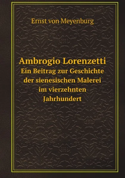 Обложка книги Ambrogio Lorenzetti. Ein Beitrag zur Geschichte der sienesischen Malerei im vierzehnten Jahrhundert, Ernst von Meyenburg