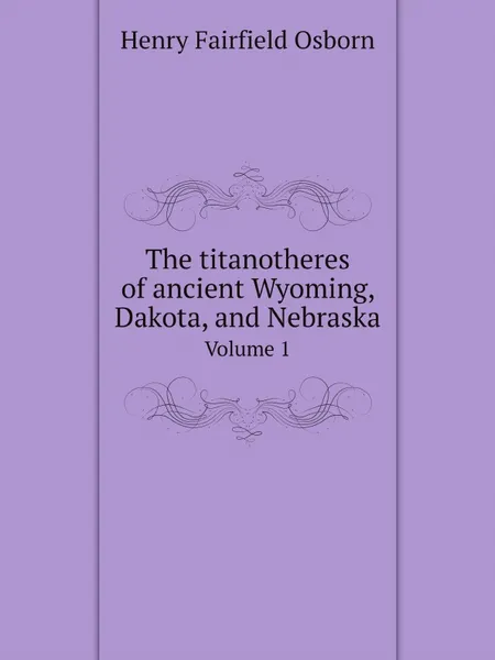 Обложка книги The titanotheres of ancient Wyoming, Dakota, and Nebraska. Volume 1, Henry Fairfield Osborn