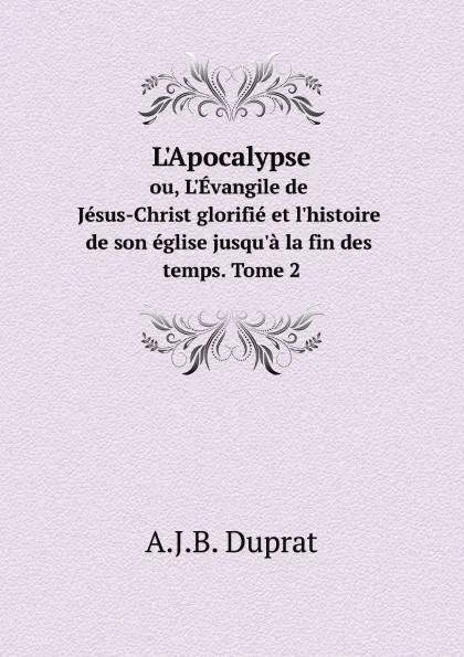 Обложка книги L'Apocalypse. ou, L'Evangile de Jesus-Christ glorifie et l'histoire de son eglise jusqu'a la fin des temps. Tome 2, A.J.B. Duprat