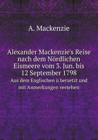 Обложка книги Alexander Mackenzie's Reise nach dem Nordlichen Eismeere vom 3. Jun. bis 12 September 1798. Aus dem Englischen u bersetzt und mit Anmerkungen versehen, A. Mackenzie