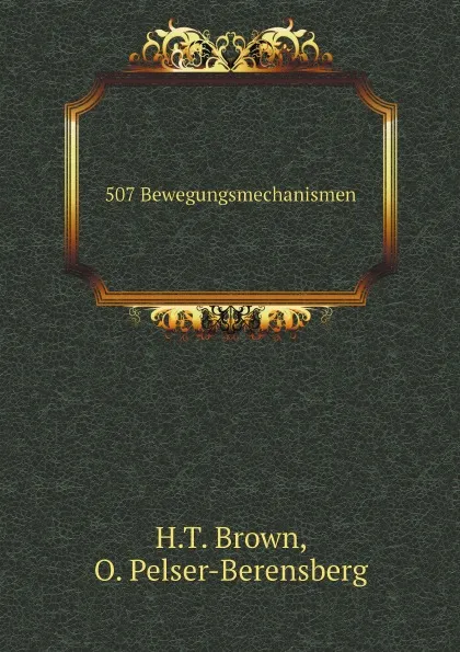 Обложка книги 507 Bewegungsmechanismen. Enthalten die wichtigsten in der dynamik, hydraulik, hydrostatik, pneumatik, dampfmaschinenlehre, dem muhlenbau, den pressen, der uhrmacherkunst und verschiedenen anderen maschinen vorkommenden mechanismen, H.T. Brown, O. Pelser-Berensberg