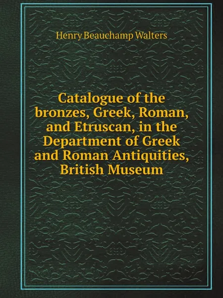 Обложка книги Catalogue of the bronzes, Greek, Roman, and Etruscan, in the Department of Greek and Roman Antiquities, British Museum, Henry Beauchamp Walters