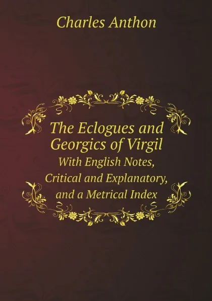 Обложка книги The Eclogues and Georgics of Virgil. With English Notes, Critical and Explanatory, and a Metrical Index, Charles Anthon