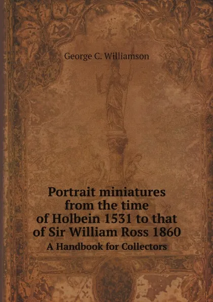 Обложка книги Portrait miniatures from the time of Holbein 1531 to that of Sir William Ross 1860. A Handbook for Collectors, George C. Williamson