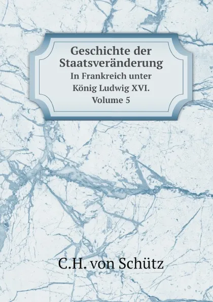 Обложка книги Geschichte der Staatsveranderung. In Frankreich unter Konig Ludwig XVI. Volume 5, C.H. von Schütz