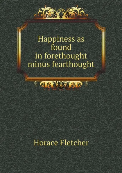 Обложка книги Happiness as found in forethought minus fearthought, Horace Fletcher