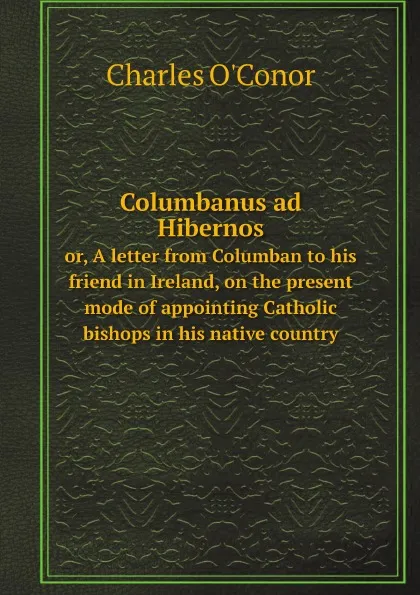 Обложка книги Columbanus ad Hibernos. or, A letter from Columban to his friend in Ireland, on the present mode of appointing Catholic bishops in his native country, Charles O'Conor