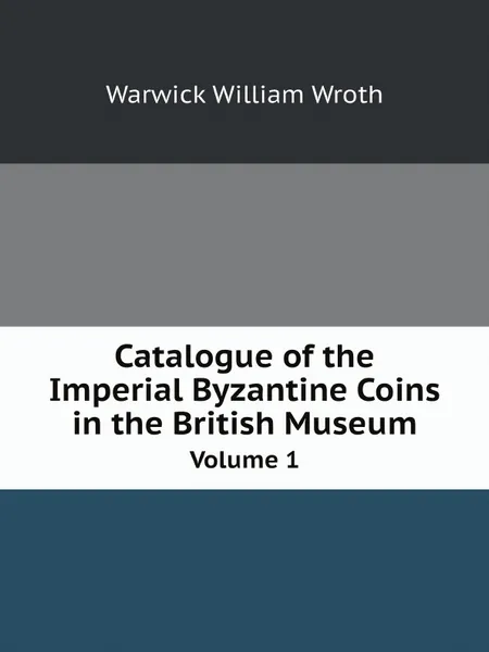 Обложка книги Catalogue of the Imperial Byzantine Coins in the British Museum. Volume 1, Warwick William Wroth