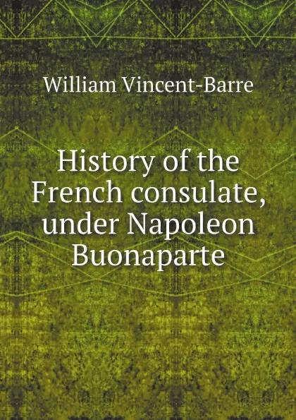 Обложка книги History of the French consulate, under Napoleon Buonaparte, William Vincent-Barre