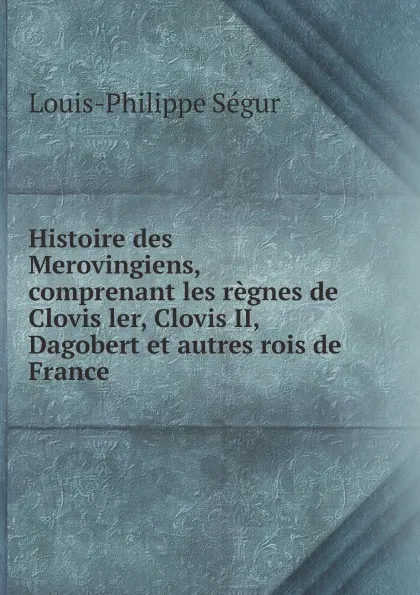 Обложка книги Histoire des Merovingiens, comprenant les regnes de Clovis ler, Clovis II, Dagobert et autres rois de France, Louis-Philippe Ségur