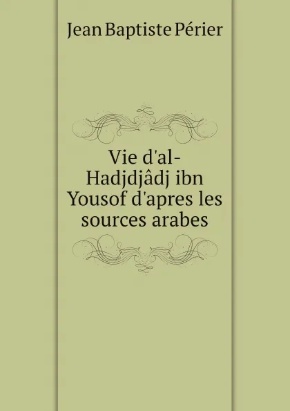 Обложка книги Vie d'al-Hadjdjadj ibn Yousof d'apres les sources arabes, Jean Baptiste Périer