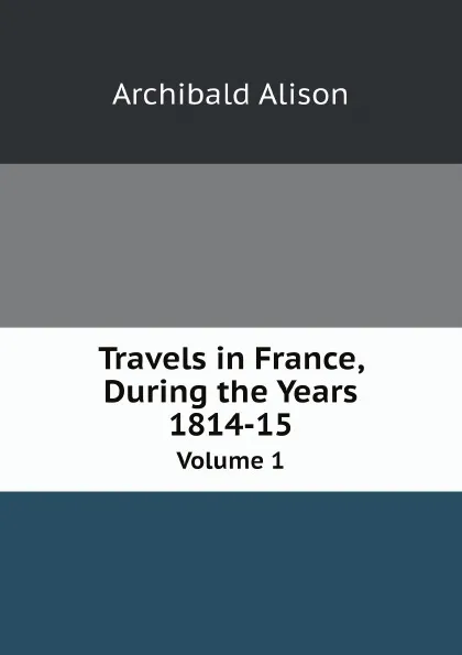 Обложка книги Travels in France, During the Years 1814-15. Volume 1, Archibald Alison