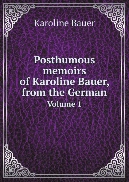 Обложка книги Posthumous memoirs of Karoline Bauer, from the German. Volume 1, Karoline Bauer