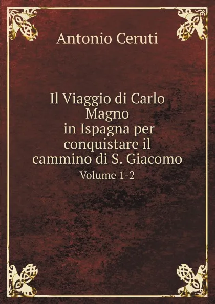 Обложка книги Il Viaggio di Carlo Magno in Ispagna per conquistare il cammino di S. Giacomo. Volume 1-2, Antonio Ceruti