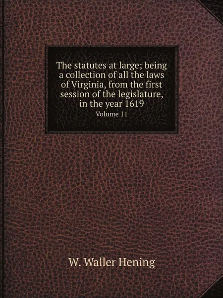 Обложка книги The statutes at large; being a collection of all the laws of Virginia, from the first session of the legislature, in the year 1619. Volume 11, W. Waller Hening