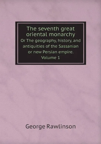 Обложка книги The seventh great oriental monarchy. Or The geography, history, and antiquities of the Sassanian or new Persian empire. Volume 1, George Rawlinson