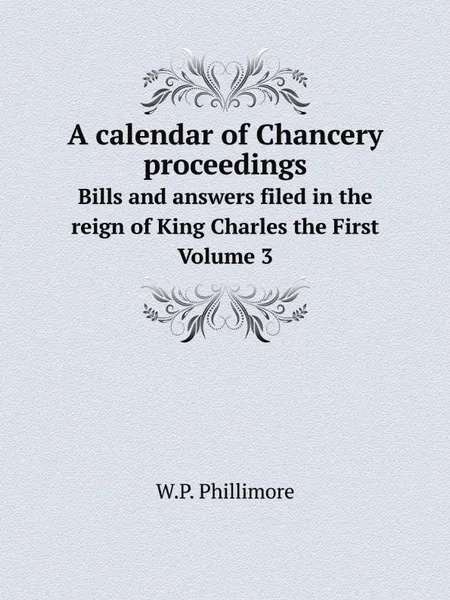 Обложка книги A calendar of Chancery proceedings. Bills and answers filed in the reign of King Charles the First. Volume 3, W.P. Phillimore