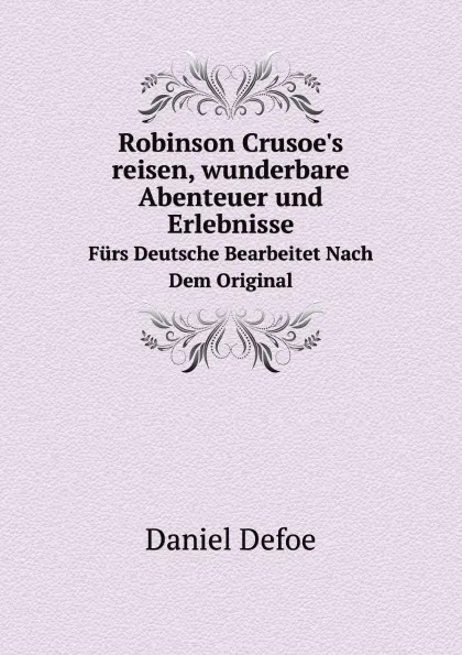 Обложка книги Robinson Crusoe's reisen, wunderbare Abenteuer und Erlebnisse. Furs Deutsche Bearbeitet Nach Dem Original, D. Defoe