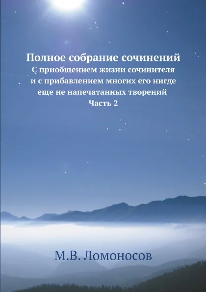 Обложка книги Полное собрание сочинений. С приобщением жизни сочинителя и с прибавлением многих его нигде еще не напечатанных творений Часть 2, М. В. Ломоносов