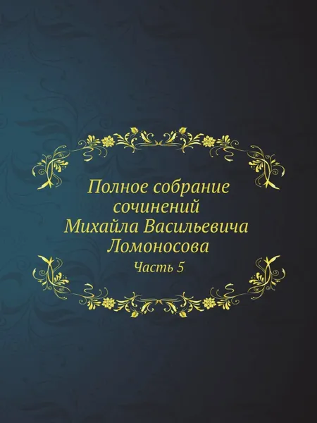 Обложка книги Полное собрание сочинений Михайла Васильевича Ломоносова, с приобщением жизни сочинителя и с прибавлением многих его нигде еще не напечатанных творений. Часть 5, М. В. Ломоносов