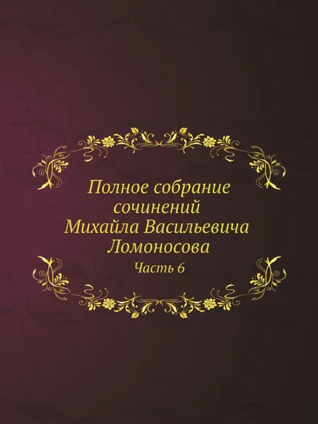 Обложка книги Полное собрание сочинений Михайла Васильевича Ломоносова. С приобщением жизни сочинителя и с прибавлением многих его нигде еще не напечатанных творений. Часть 6, М. В. Ломоносов