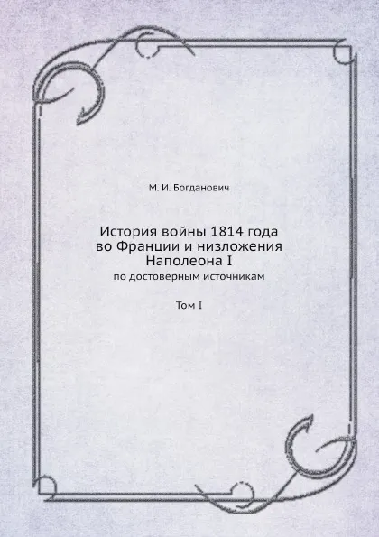 Обложка книги История войны 1814 года во Франции и низложения Наполеона I. По достоверным источникам. Том I, М. Богданович