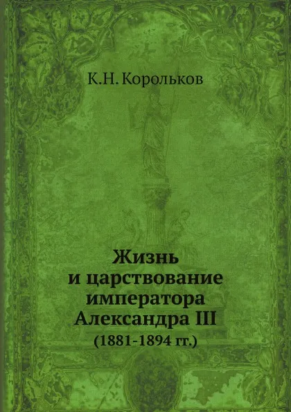 Обложка книги Жизнь и царствование императора Александра III. (1881-1894 гг.), К.Н. Корольков