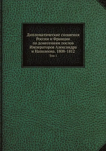 Обложка книги Дипломатические сношения России и Франции по донесениям послов Императоров Александра и Наполеона. 1808-1812. Том 1, Великий Князь Николай Михайлович