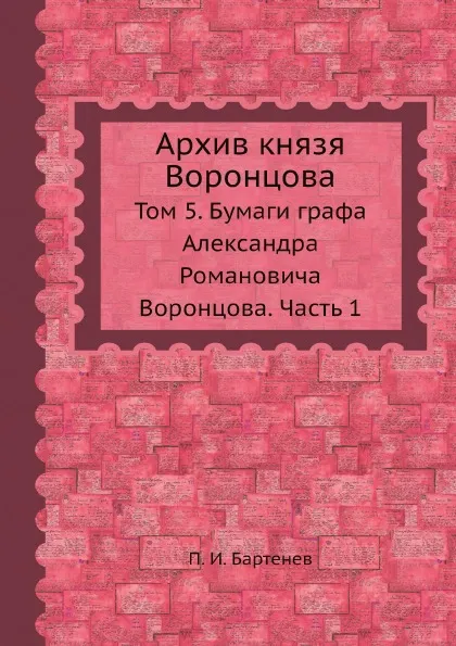 Обложка книги Архив князя Воронцова. Том 5. Бумаги графа Александра Романовича Воронцова. Часть 1, П. И. Бартенев