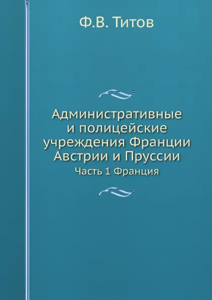 Обложка книги Административные и полицейские учреждения Франции, Австрии и Пруссии. Часть 1 Франция, Ф.В. Титов